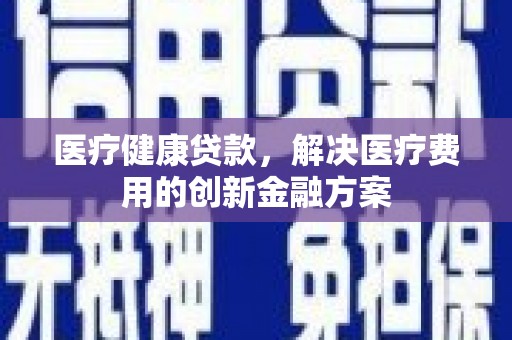 罗平医疗健康贷款，解决医疗费用的创新金融方案