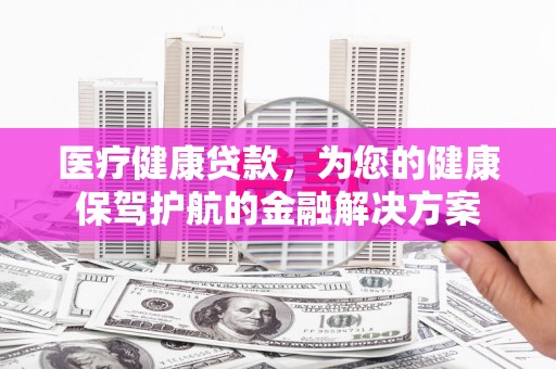 罗平医疗健康贷款，为您的健康保驾护航的金融解决方案