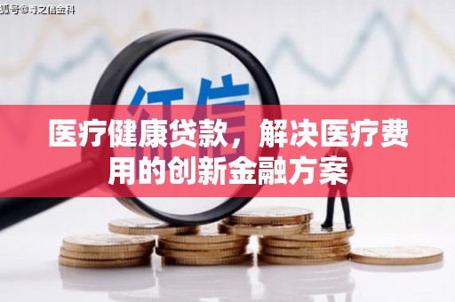 罗平医疗健康贷款，解决医疗费用的创新金融方案