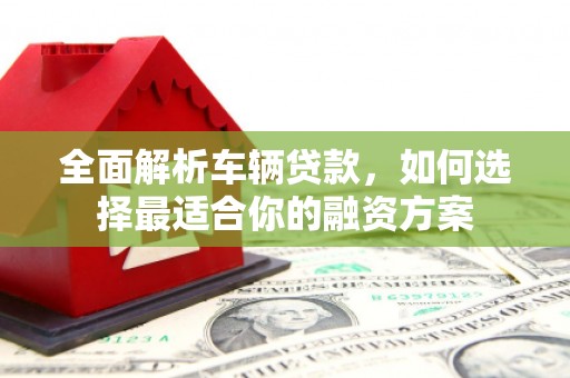 罗平全面解析车辆贷款，如何选择最适合你的融资方案